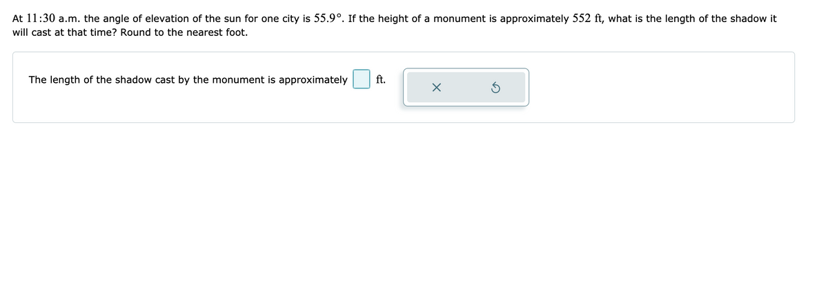 At 11:30 a.m. the angle of elevation of the sun for one city is 55.9°. If the height of a monument is approximately 552 ft, what is the length of the shadow it
will cast at that time? Round to the nearest foot.
The length of the shadow cast by the monument is approximately
ft.
