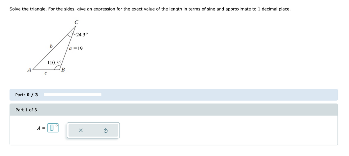 Solve the triangle. For the sides, give an expression for the exact value of the length in terms of sine and approximate to 1 decimal place.
C
24.3°
b
a =19
110.5°
B
Part: 0 / 3
Part 1 of 3
A =
