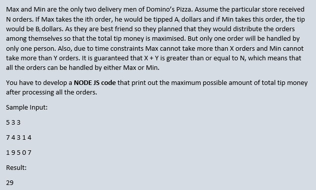 Max and Min are the only two delivery men of Domino's Pizza. Assume the particular store received
N orders. If Max takes the ith order, he would be tipped A, dollars and if Min takes this order, the tip
would be B, dollars. As they are best friend so they planned that they would distribute the orders
among themselves so that the total tip money is maximised. But only one order will be handled by
only one person. Also, due to time constraints Max cannot take more than X orders and Min cannot
take more than Y orders. It is guaranteed that X+ Y is greater than or equal to N, which means that
all the orders can be handled by either Max or Min.
You have to develop a NODE JS code that print out the maximum possible amount of total tip money
after processing all the orders.
Sample Input:
533
74314
19507
Result:
29
