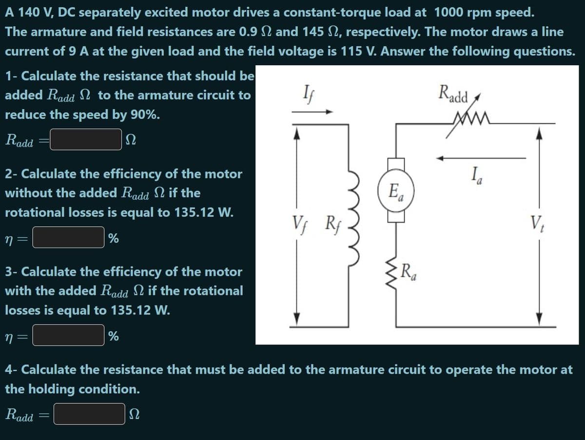 A 140 V, DC separately excited motor drives a constant-torque load at 1000 rpm speed.
The armature and field resistances are 0.9 and 145 N, respectively. The motor draws a line
current of 9 A at the given load and the field voltage is 115 V. Answer the following questions.
1- Calculate the resistance that should be
added Radd to the armature circuit to
Radd -
ww
In
reduce the speed by 90%.
Radd
Ω
2- Calculate the efficiency of the motor
without the added Radd N if the
E.
rotational losses is equal to 135.12 W.
V, Rf
%
R
3- Calculate the efficiency of the motor
with the added Radd N if the rotational
losses is equal to 135.12 W.
%
4- Calculate the resistance that must be added to the armature circuit to operate the motor at
the holding condition.
Radd
