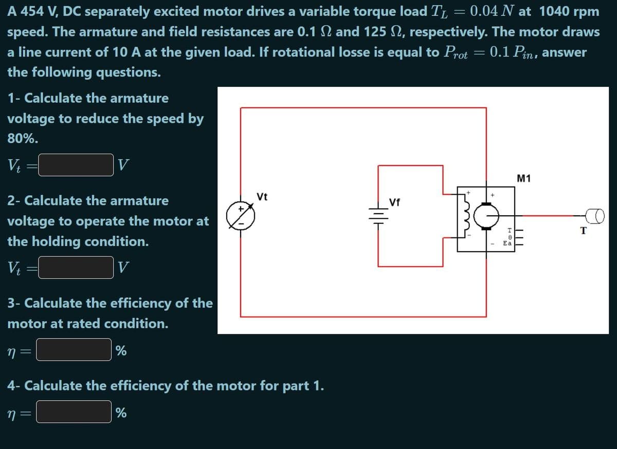 A 454 V, DC separately excited motor drives a variable torque load TL = 0.04 N at 1040 rpm
speed. The armature and field resistances are 0.1 N and 125 N, respectively. The motor draws
a line current of 10 A at the given load. If rotational losse is equal to Prot = 0.1 Pin, answer
the following questions.
1- Calculate the armature
voltage to reduce the speed by
80%.
V, =[
V
M1
2- Calculate the armature
Vt
Vf
voltage to operate the motor at
the holding condition.
Ea
V
V
3- Calculate the efficiency of the
motor at rated condition.
%
4- Calculate the efficiency of the motor for part 1.
%
