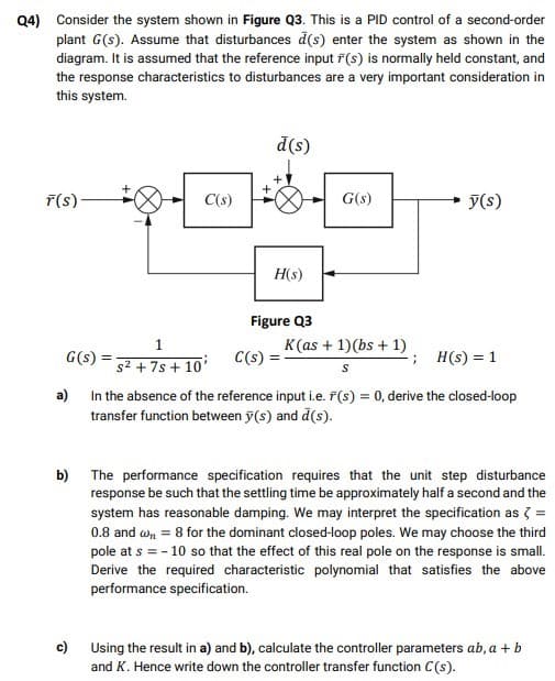 Q4) Consider the system shown in Figure Q3. This is a PID control of a second-order
plant G(s). Assume that disturbances d(s) enter the system as shown in the
diagram. It is assumed that the reference input F(s) is normally held constant, and
the response characteristics to disturbances are a very important consideration in
this system.
d(s)
F(s)-
C(s)
G(s)
y(s)
H(s)
Figure Q3
1
K(as + 1)(bs + 1)
G(s)
C(s) =
H(s) = 1
s² + 7s + 10'
In the absence of the reference input i.e. F(s) = 0, derive the closed-loop
transfer function between y(s) and d(s).
a)
b)
The performance specification requires that the unit step disturbance
response be such that the settling time be approximately half a second and the
system has reasonable damping. We may interpret the specification as 3 =
0.8 and wn = 8 for the dominant closed-loop poles. We may choose the third
pole at s = - 10 so that the effect of this real pole on the response is small.
Derive the required characteristic polynomial that satisfies the above
performance specification.
c) Using the result in a) and b), calculate the controller parameters ab, a + b
and K. Hence write down the controller transfer function C(s).
