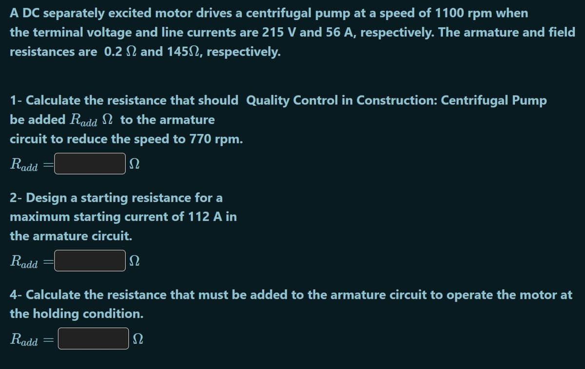 A DC separately excited motor drives a centrifugal pump at a speed of 1100 rpm when
the terminal voltage and line currents are 215 V and 56 A, respectively. The armature and field
resistances are 0.2 N and 1452, respectively.
1- Calculate the resistance that should Quality Control in Construction: Centrifugal Pump
be added Radd n to the armature
circuit to reduce the speed to 770 rpm.
Radd
Ω
2- Design a starting resistance for a
maximum starting current of 112 A in
the armature circuit.
Radd
4- Calculate the resistance that must be added to the armature circuit to operate the motor at
the holding condition.
Radd
