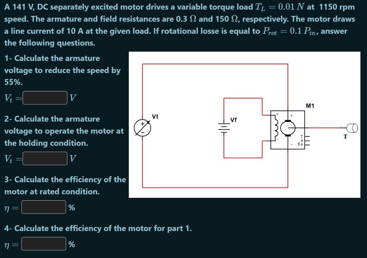 A 141 V, DC separately excited motor drives a variable torque load TL = 0.01 N at 1150 rpm
speed. The armature and field resistances are 0.3 N and 150 N, respectively. The motor draws
a line current of 10 A at the given load. If rotational losse is equal to Prot = 0.1 Pin,
the following questions.
answer
1- Calculate the armature
voltage to reduce the speed by
55%.
V, =(
V
M1
2- Calculate the armature
Vt
Vf
voltage to operate the motor at
the holding condition.
Ea
V
V
3- Calculate the efficiency of the
motor at rated condition.
%
4- Calculate the efficiency of the motor for part 1.
7 =
%
