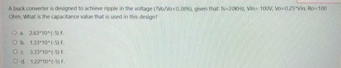 A buck converter is designed to achieve ripple in the voltage (?Vo/Vo<0.38%), given that: fs=20KHZ, Vin= 100V, Vo=0.25*Vin, Ro=100
Ohm, What is the capacitance value that is used in this design?
O a. 2.63*10^(-5) F.
O b. 1.33 10^(-5) F.
Oc 3.33*10^(-5) F.
O d. 1.22*10^(-5) F.
