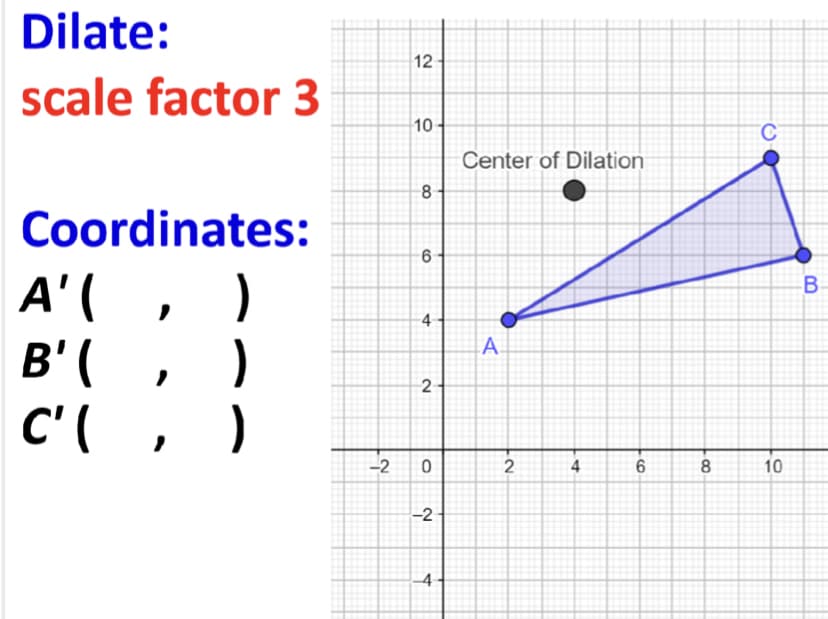 Dilate:
12
scale factor 3
10
Center of Dilation
Coordinates:
A'( ,
)
B' ( , )
C'( , )
B-
-4
A.
2
-2
2
4
8
10
-2
4
