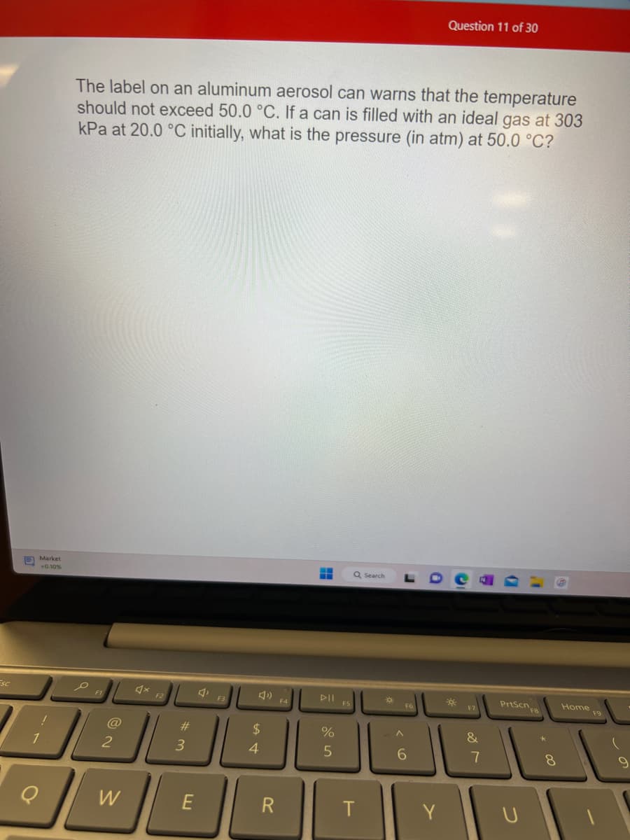 Esc
о
Market
+0.10 %
1
!
The label on an aluminum aerosol can warns that the temperature
should not exceed 50.0 °C. If a can is filled with an ideal gas at 303
kPa at 20.0 °C initially, what is the pressure (in atm) at 50.0 °C?
2
W
F2
#3
E
F3
$
4
R
F4
DII
%
5
Q Search
T
F6
^
6
Question 11 of 30
Y
*
F7
&
7
D
PrtScn Fa
U
*
8
Home
9
