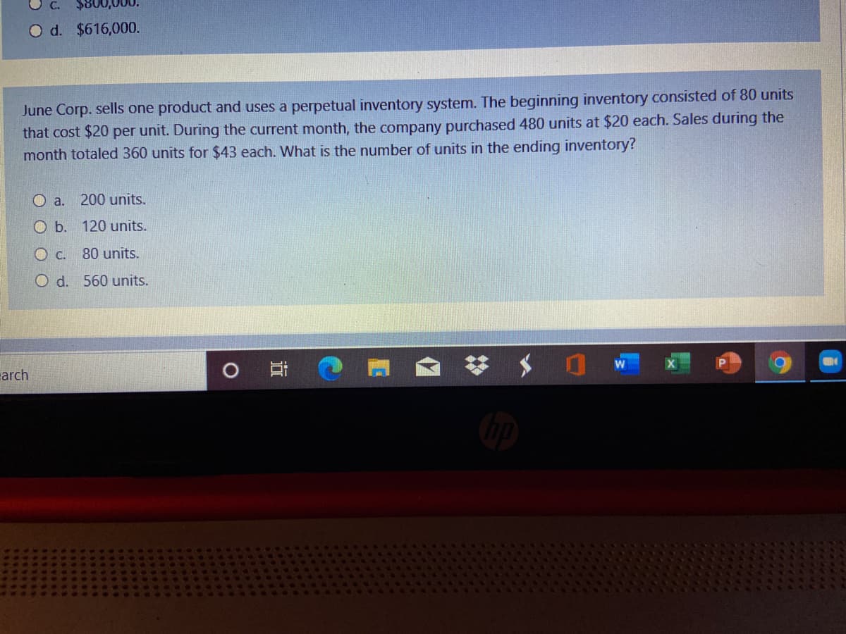 O d. $616,000.
June Corp. sells one product and uses a perpetual inventory system. The beginning inventory consisted of 80 units
that cost $20 per unit. During the current month, the company purchased 480 units at $20 each. Sales during the
month totaled 360 units for $43 each. What is the number of units in the ending inventory?
O a.
200 units.
O b. 120 units.
80 units.
O d. 560 units.
arch
