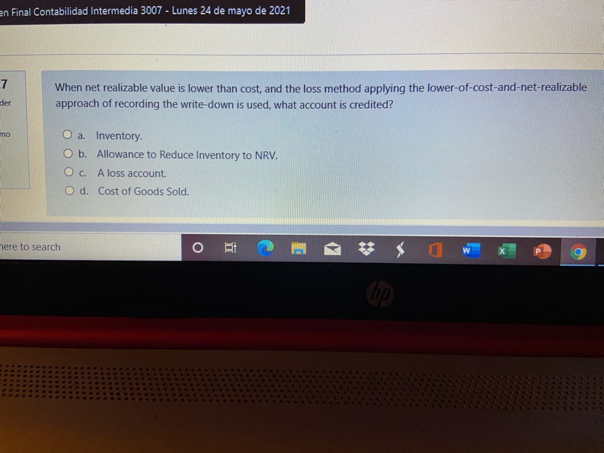 en Final Contabilidad Intermedia 3007 Lunes 24 de mayo de 2021
7
When net realizable value is lower than cost, and the loss method applying the lower-of-cost-and-net-realizable
approach of recording the write-down is used, what account is credited?
der
O a. Inventory.
mo
O b. Allowance to Reduce Inventory to NRV.
O c. A loss account.
O d. Cost of Goods Sold.
here to search
近
