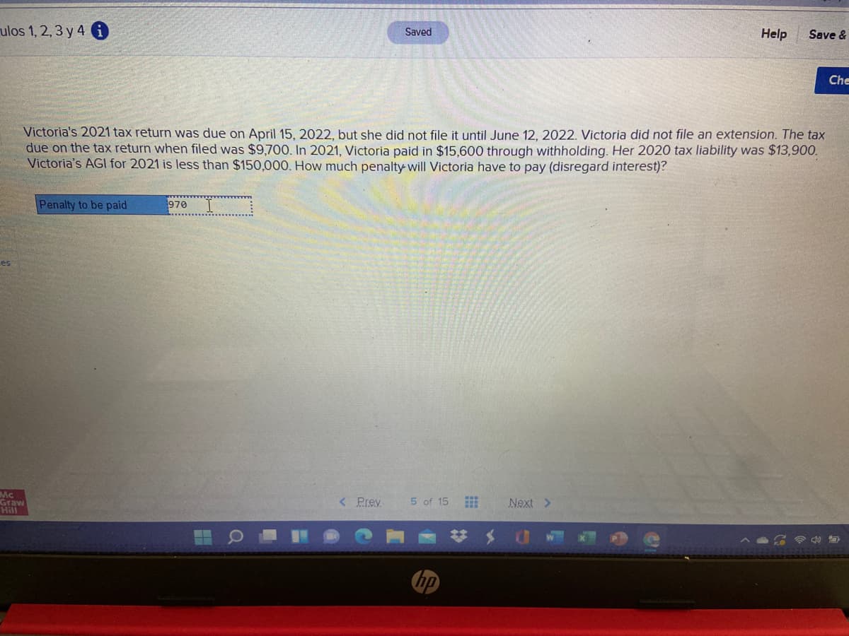 ulos 1, 2, 3 y 4 i
Saved
Help
Save &
Che
Victoria's 2021 tax return was due on April 15, 2022, but she did not file it until June 12, 2022. Victoria did not file an extension. The tax
due on the tax return when filed was $9,700. In 2021, Victoria paid in $15,600 through withholding. Her 2020 tax liability was $13,900.
Victoria's AGI for 2021 is less than $150,000. How much penalty will Victoria have to pay (disregard interest)?
Penalty to be paid
970
Les
Mc
Graw
Hill
5 of 15
< Prev
Next >
hp
