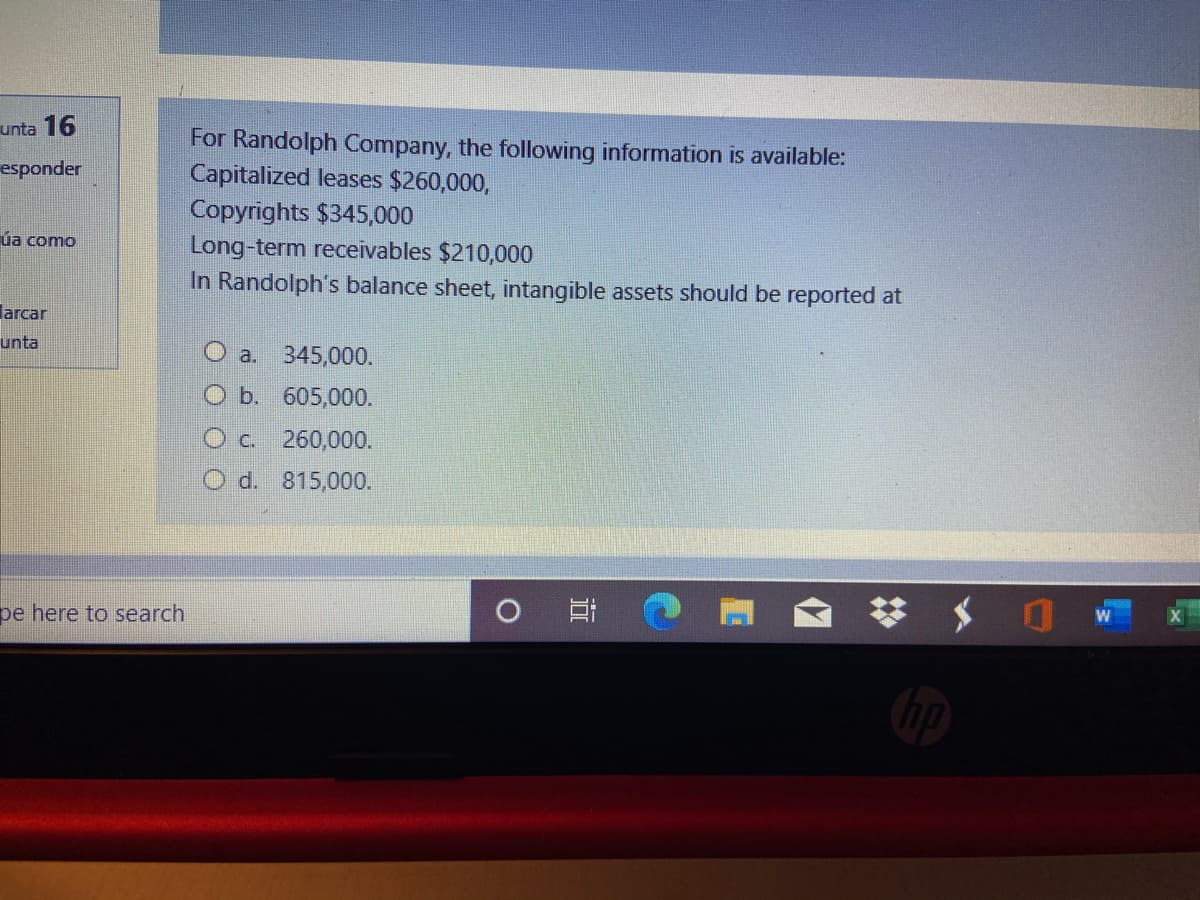 unta 16
For Randolph Company, the following information is available:
Capitalized leases $260,000,
Copyrights $345,000
esponder
ủa como
Long-term receivables $210,000
In Randolph's balance sheet, intangible assets should be reported at
larcar
unta
O a. 345,000.
O b. 605,000.
260,000.
O d. 815,000.
pe here to search
梦 $
