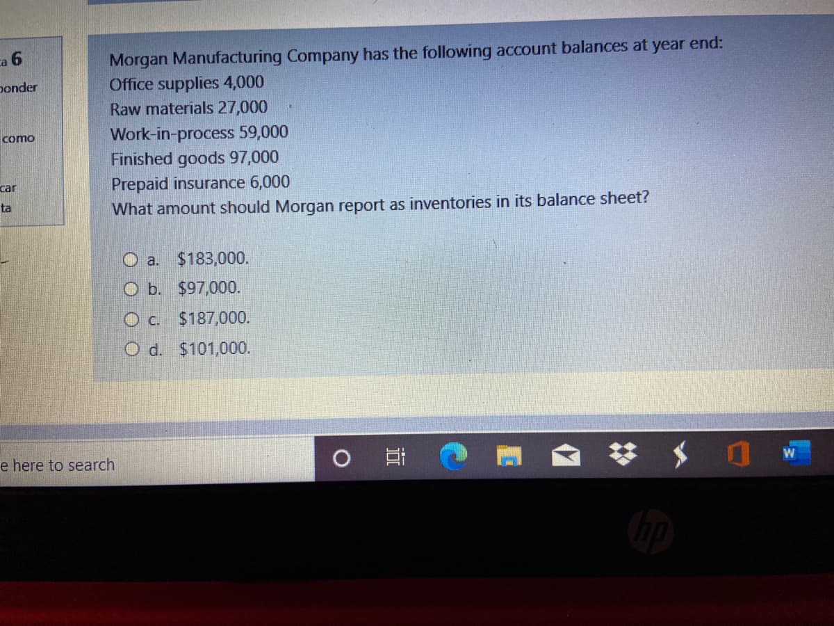 Morgan Manufacturing Company has the following account balances at year end:
Office supplies 4,000
ca 6
ponder
Raw materials 27,000
Work-in-process 59,000
Finished goods 97,000
como
Prepaid insurance 6,000
What amount should Morgan report as inventories in its balance sheet?
car
ta
O a. $183,000.
O b. $97,000.
O c. $187,000.
O d. $101,000.
耳
e here to search
