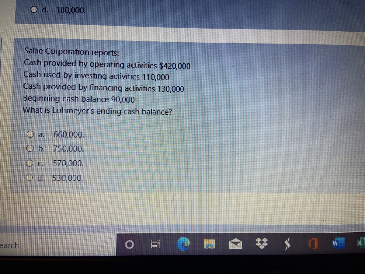 O d. 180,000.
Sallie Corporation reports:
Cash provided by operating activities $420,000
Cash used by investing activities 110,000
Cash provided by financing activities 130,000
Beginning cash balance 90,000
What is Lohmeyer's ending cash balance?
O a. 660,000.
O b. 750,000.
O c. 570,00O.
O d. 530,000.
earch
