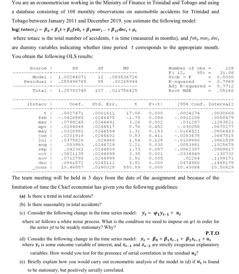 You are an econometrician working in the Ministry of Finance in Trinidad and Tobago and using
a database consisting of 108 monthly observations on automobile accidents for Trinidad and
Tobago between January 2011 and December 2019, you estimate the following model:
log( totacc,) = Bo + Bit+ B2feb, + Bzmar. + B12 dec, + 4,
where totacc is the total number of accidents, t is time (measured in months), and feb, mar,, dec,
are dummy variables indicating whether time period t corresponds to the appropriate month.
You obtain the following OLS results:
108
31.06
0.0000
Source I
df
MS
Number of obs
F( 12,
Prob > F
R-squared
Adj R-squared = 0.7712
95)
Model I
Residual I
1.00244071
12
.083536726
.255496765
95
.00268944
0.7969
Total |
1.25793748
107
.011756425
Root MSE
.05186
ltotacc I
Coef.
Std. Err.
P>It|
[95% Conf. Interval]
t
.0027471
.0001611
17.06
-1.75
3.26
0.000
.0024274
.0030669
0.084
0.002
.0058479
.1283621
-.0912208
.031287
-.030058
-.0164521
-.0283678
-.0109886
.0053981
-.0062397
feb |
-.0426865
.0798245
mar |
apr |
.0244475
.0244491
.0244517
.0244554
.0184849
.0320981
.0201918
0.76
0.452
.0670277
1.31
0.193
.0806483
may I
jun I
jul I
aug |
sep I
oct |
nov |
dec I
_cons I
.0244602
0.83
0.411
.0687515
.0861538
.1025679
.0909617
.0375826
.024466
1.54
0.128
0.030
0.087
0.001
0.005
.053983
.0244729
2.21
1.73
3.35
2.91
.042361
.0244809
0821135
.0712785
.0961572
10.46857
.0244899
.0244999
.0245111
.0190028
.0334949
.02264
.0474966
10.43084
.130732
.1199171
.1448178
10.50629
3.92
0.000
550.89
0.000
The team meeting will be held in 3 days from the date of the assignment and because of the
limitation of time the Chief economist has given you the following guidelines:
(a) Is there a trend in total accidents?
(b) Is there seasonality in total accidents?
(c) Consider the following change in the time series model: Yt = P1Yt-1 + Ug
where ut follows a white noise process. What is the condition we need to impose on øl in order for
the series yt to be weakly stationary? Why?
P.T.O
(d) Consider the following change in the time series model: y, = Bo + B1x1-1 + B2x-2 + u,
where y, is some outcome variable of interest, and x,-1 and x1-2 are strictly exogenous explanatory
variables. How would you test for the presence of serial correlation in the residual u,?
(e) Briefly explain how you would carry out econometric analysis of the model in (d) if u, is found
to be stationary, but positively serially correlated.
