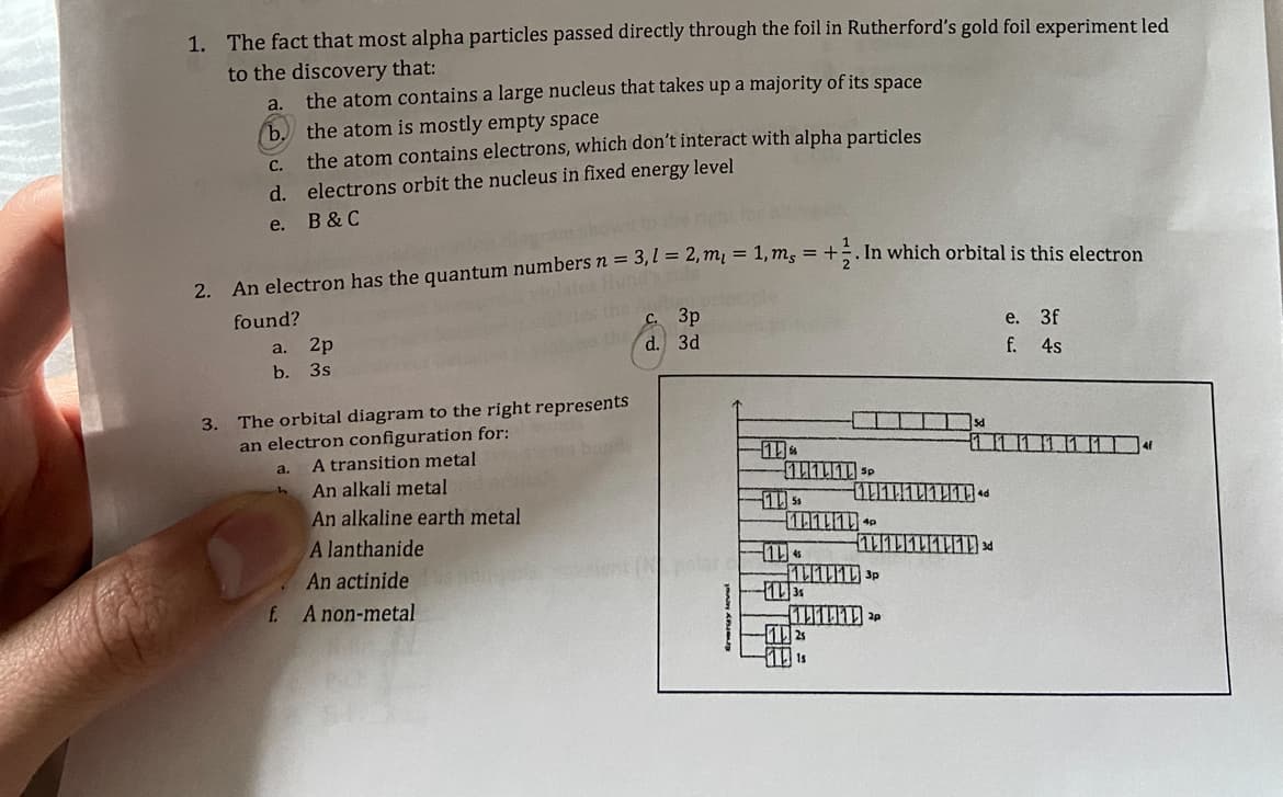 1. The fact that most alpha particles passed directly through the foil in Rutherford's gold foil experiment led
to the discovery that:
a.
the atom contains a large nucleus that takes up a majority of its space
b. the atom is mostly empty space
C.
d.
e.
2. An electron has the quantum numbers n = 3,1=2, m₁ = 1, m, = +. In which orbital is this electron
Hund's
found?
the atom contains electrons, which don't interact with alpha particles
electrons orbit the nucleus in fixed energy level
B & C
a. 2p
b. 3s
3. The orbital diagram to the right represents
an electron configuration for:
A transition metal
An alkali metal
An alkaline earth metal
A lanthanide
An actinide
A non-metal
a.
f.
с. 3р
d.
3d
111 SP
10:11 P
145
1135
Is
111113d
SP
P
e. 3f
f. 4s