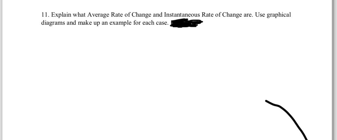 11. Explain what Average Rate of Change and Instantaneous Rate of Change are. Use graphical
diagrams and make up an example for each case.