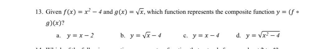 13. Given f(x) = x² − 4 and g(x) = √x, which function represents the composite function y = (fo
g)(x)?
a.
y=x-2
b. y =√x-4
c. y = x - 4
d. y = √x² - 4