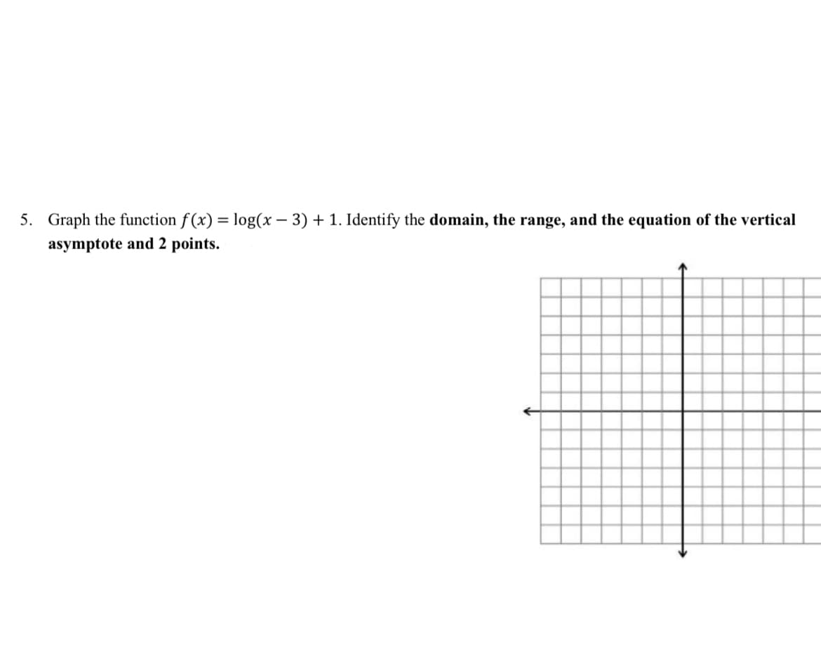 5. Graph the function f(x) = log(x-3) + 1. Identify the domain, the range, and the equation of the vertical
asymptote and 2 points.