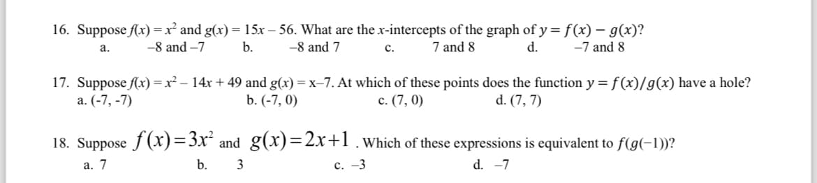 16. Suppose f(x) = x² and g(x) = 15x -56. What are the x-intercepts of the graph of y=f(x) = g(x)?
a.
-8 and -7
b.
-8 and 7
7 and 8
d.
-7 and 8
17. Suppose f(x) = x² − 14x + 49 and g(x) = x-7. At which of these points does the function y = f(x)/g(x) have a hole?
a. (-7, -7)
b. (-7, 0)
c. (7,0)
d. (7, 7)
C.
18. Suppose f(x)=3x² and_g(x)=2x+1. Which of these expressions is equivalent to f(g(−1))?
a. 7
c. -3
d. -7
b.
3