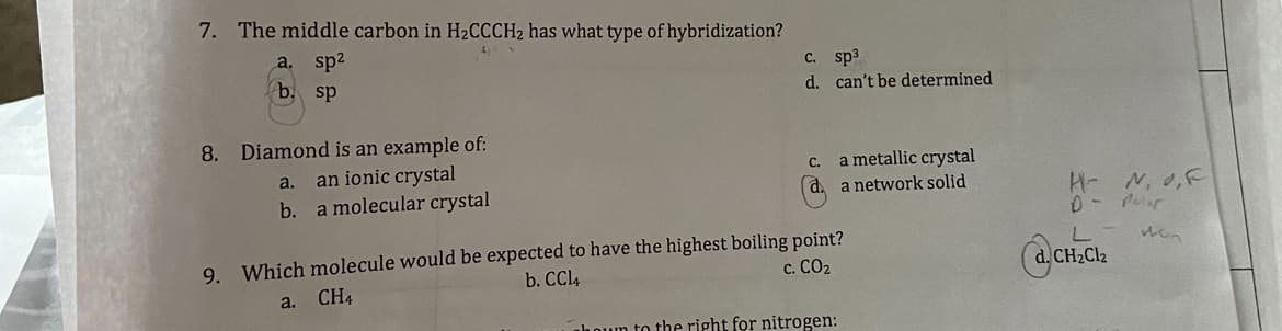 7. The middle carbon in H₂CCCH2 has what type of hybridization?
a. sp²
b. sp
8.
Diamond is an example of:
an ionic crystal
a molecular crystal
a.
b.
c. sp³
d.
a.
C.
d.
can't be determined
9. Which molecule would be expected to have the highest boiling point?
CH4
b. CCl4
C. CO₂
a metallic crystal
a network solid
hown to the right for nitrogen:
H- N, O,F
D- Por
von
L
d. CH₂Cl₂