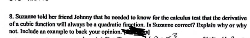 8. Suzanne told her friend Johnny that he needed to know for the calculus test that the derivative
of a cubic function will always be a quadratic function. Is Suzanne correct? Explain why or why
not. Include an example to back your opinion.