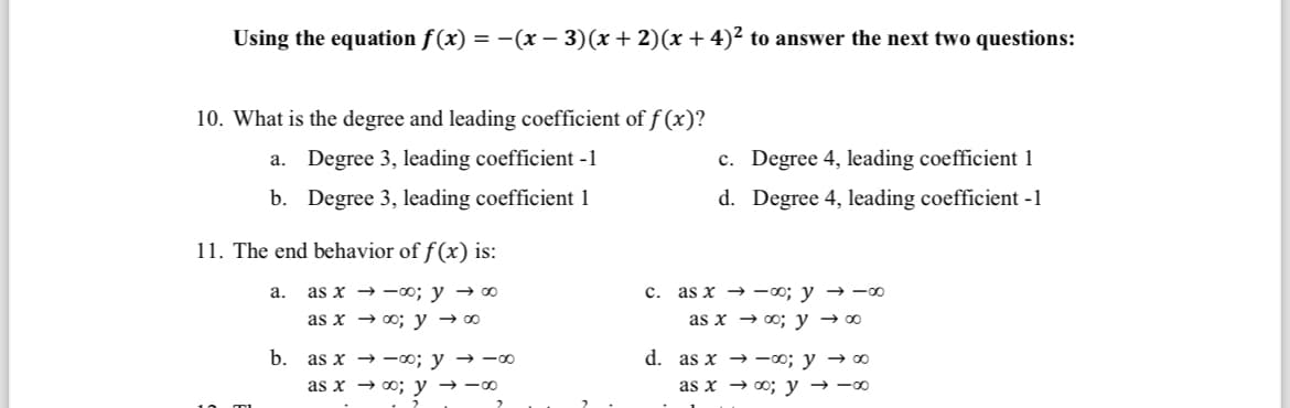 Using the equation f(x) = −(x − 3)(x + 2)(x + 4)² to answer the next two questions:
10. What is the degree and leading coefficient of f(x)?
a. Degree 3, leading coefficient -1
b. Degree 3, leading coefficient 1
11. The end behavior of f(x) is:
as x→∞o; y → ∞⁰
as x → ∞o; y → ∞⁰
a.
b. as x-00; y → ∞
as x→ ∞o; y → -∞⁰
2
c. Degree 4, leading coefficient 1
d. Degree 4, leading coefficient -1
c. as x→∞0; y → ∞0
as x→∞o; y → ∞⁰
d. as x→-00; y → ∞⁰
as x→ ∞o; y → -∞⁰