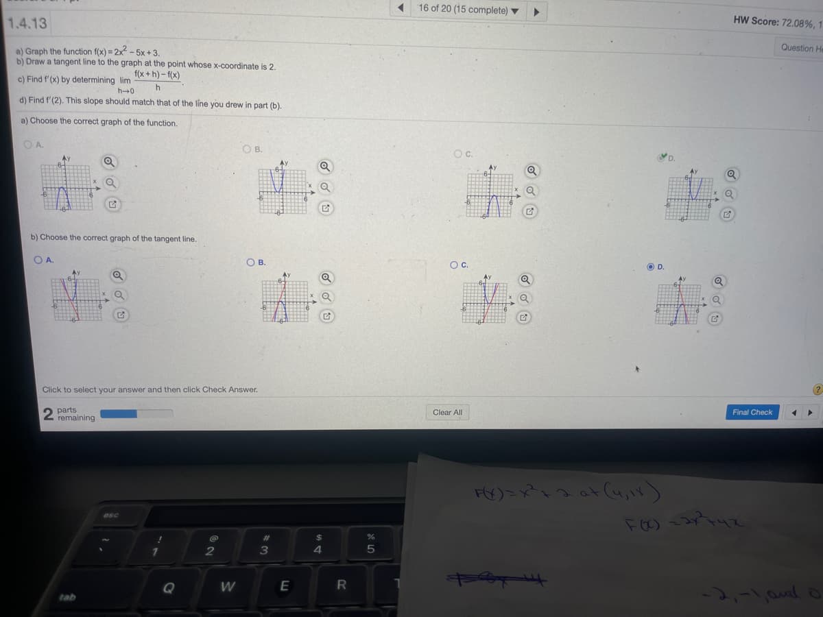 16 of 20 (15 complete) ▼
1.4.13
HW Score: 72.08%, 1.
Question He
a) Graph the function f(x) = 2x - 5x +3.
b) Draw a tangent line to the graph at the point whose x-coordinate is 2.
c) Find f'(x) by determining lim
f(x + h) - f(x)
h0
d) Find f'(2). This slope should match that of the line you drew in part (b)
a) Choose the correct graph of the function.
OA.
OB.
b) Choose the correct graph of the tangent line.
OA.
OB.
Oc.
OD.
Click to select your answer and then click Check Answer.
2 parts
remaining
Clear All
Final Check
esc
%23
2
3
4
5
Q
W
-2,-1, and o
tab
