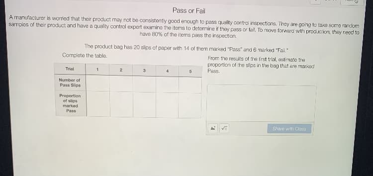 Pass or Fail
A manufacturer is worried that their product may not be consistently good enough to pass quality control inspections. They are going to take some random
samples of their product and have a quality control expert examine the items to detemine if they pass or fail. To move forward with production, they need to
have 80% of the items pass the inspection.
The product bag has 20 slips of paper with 14 of them marked "Pass" and 6 marked "Fal."
Complete the tablo.
From the results of the first trial, estimate the
proportion of the slips in the bag that are marikod
Pass.
Trial
2
3
4
5
Number of
Pass Slips
Proportion
of slips
marked
Pass
Share with Ciass
