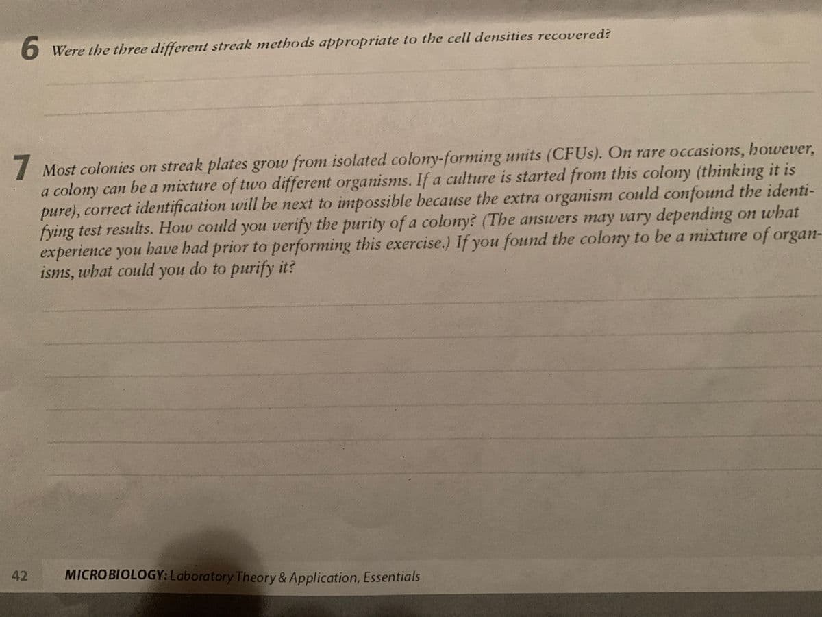 6 Were the three different streak methods appropriate to the cell densities recovered?
I Most colonies on streak plates grow from isolated colory-forming units (CFUS). On rare occasions, however,
a colony can be a mixture of two different organisms. If a culture is started from this colony (thinking it is
pure), correct identification will be next to impossible because the extra organism could confound the identi-
fying test results. How could you verify the purity of a colony? (The answers may vary depending on what
experience you have had prior to performing this exercise.) If you found the colony to be a mixture of organ-
isms, what could you do to purify it?
42
MICROBIOLOGY: Laboratory Theory & Application, Essentials
