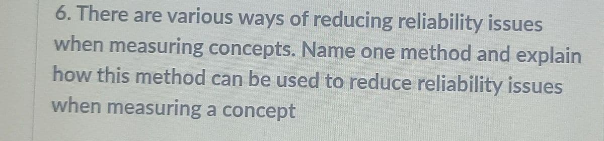 6. There are various ways of reducing reliability issues
when measuring concepts. Name one method and explain
how this method can be used to reduce reliability issues
when measuring a concept
