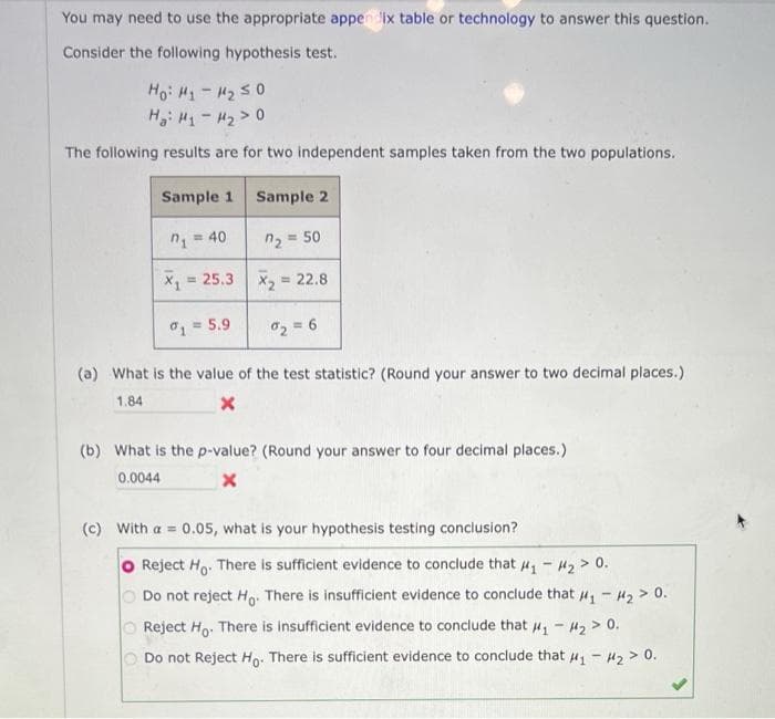 You may need to use the appropriate appen ix table or technology to answer this question.
Consider the following hypothesis test.
Ho: H1 - 2 s0
H: H1- H2 > 0
The following results are for two independent samples taken from the two populations.
Sample 1
Sample 2
n = 40
n2 = 50
= 25.3
x, = 22.8
1= 5.9
02 = 6
(a) What is the value of the test statistic? (Round your answer to two decimal places.)
1.84
(b) What is the p-value? (Round your answer to four decimal places.)
0.0044
(c) With a = 0.05, what is your hypothesis testing conclusion?
Reject Ho. There is sufficient evidence to conclude that 4, - H2 > 0.
O Do not reject H,. There is insufficient evidence to conclude that 4, - H2 > 0.
O Reject Ho. There is insufficient evidence to conclude that u, - H2 > 0.
Do not Reject Ho. There is sufficient evidence to conclude that u, - H2 > 0.
