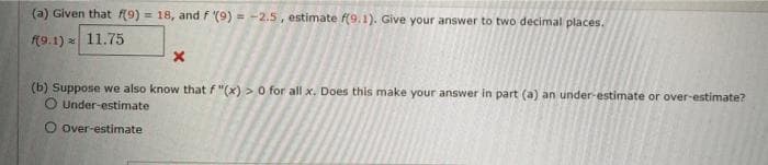 (a) Given that f(9) = 18, and f (9) = -2.5, estimate f(9.1). Give your answer to two decimal places.
(9.1) 11.75
(b) Suppose we also know that f "(x) > 0 for all x. Does this make your answer in part (a) an under-estimate or over-estimate?
O Under-estimate
Over-estimate
