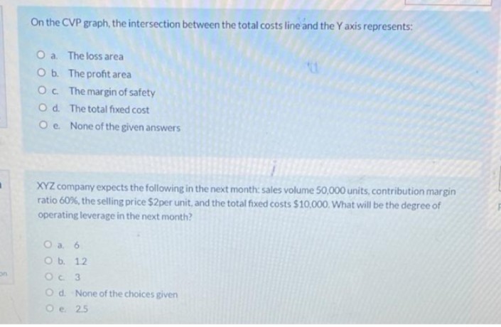 On the CVP graph, the intersection between the total costs line and the Y axis represents:
O a The loss area
Ob. The profit area
Oc The margin of safety
Od. The total fixed cost
Oe None of the given answers
XYZ company expects the following in the next month: sales volume 50,000 units, contribution margin
ratio 60%, the selling price $2per unit, and the total fixed costs $10,000. What will be the degree of
operating leverage in the next month?
O a 6
O b. 12
Oc 3
Od. None of the choices given
O e 25
on
