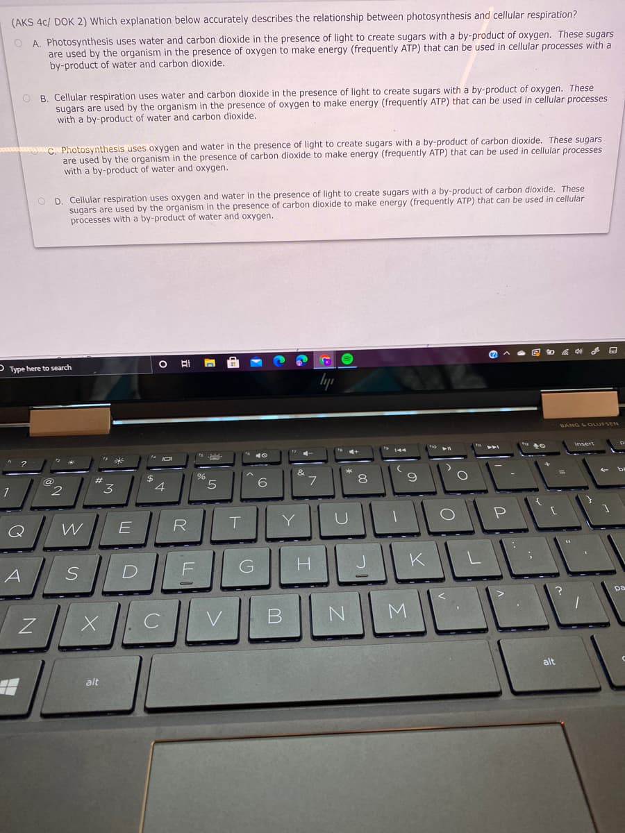 (AKS 4c/ DOK 2) Which explanation below accurately describes the relationship between photosynthesis and cellular respiration?
O A. Photosynthesis uses water and carbon dioxide in the presence of light to create sugars with a by-product of oxygen. These sugars
are used by the organism in the presence of oxygen to make energy (frequently ATP) that can be used in cellular processes with a
by-product of water and carbon dioxide.
O B. Cellular respiration uses water and carbon dioxide in the presence of light to create sugars with a by-product of oxygen. These
sugars are used by the organism in the presence of oxygen to make energy (frequently ATP) that can be used in cellular processes
with a by-product of water and carbon dioxide.
o Photosynthesis uses oxygen and water in the presence of light to create sugars with a by-product of carbon dioxide. These sugars
are used by the organism in the presence of carbon dioxide to make energy (frequently ATP) that can be used in cellular processes
with a by-product of water and oxygen.
O D. Cellular respiration uses oxygen and water in the presence of light to create sugars with a by-product of carbon dioxide. These
sugars are used by the organism in the presence of carbon dioxide to make energy (frequently ATP) that can be used in cellular
processes with a by-product of water and oxygen.
- Type here to search
lyp
BANG LOLUFSEN
&
1
2
3
5.
6.
7
8
Q
R
Y
A
pa
N.
M
alt
alt
D.
