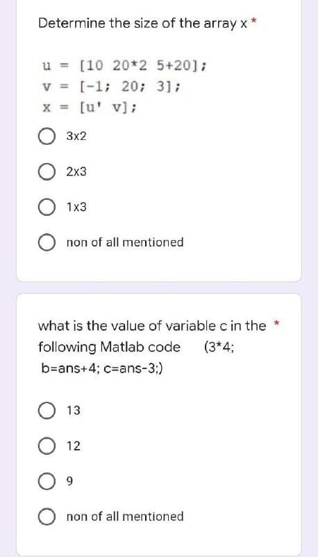 *
Determine the size of the array x
u= [10 20*2 5+20];
V = [-1; 20; 3];
x = [u' v];
O 3x2
2x3
O 1x3
O non of all mentioned
what is the value of variable c in the *
following Matlab code (3*4;
b=ans+4; c=ans-3;)
O 13
O 12
09
O non of all mentioned