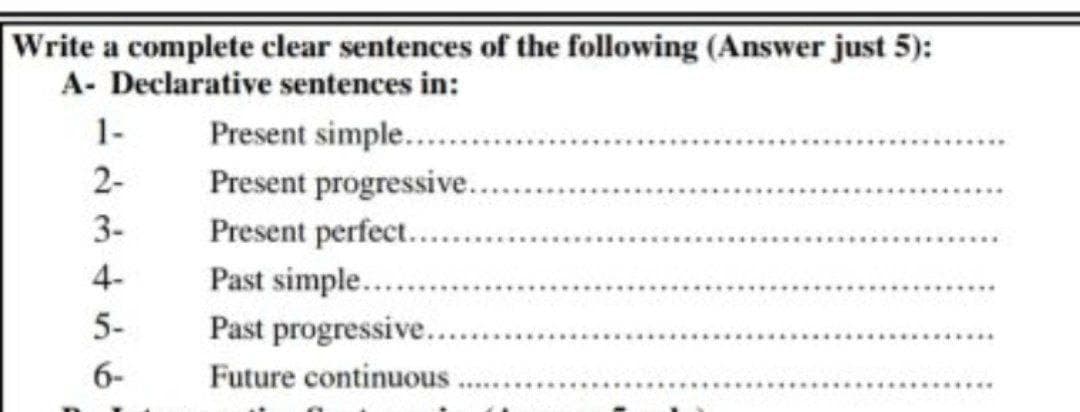 Write a complete clear sentences of the following (Answer just 5):
A- Declarative sentences in:
1-
2-
3-
5-
6-
Present simple........
Present progressive.......
Present perfect.......
Past simple.........
Past progressive......
Future continuous.