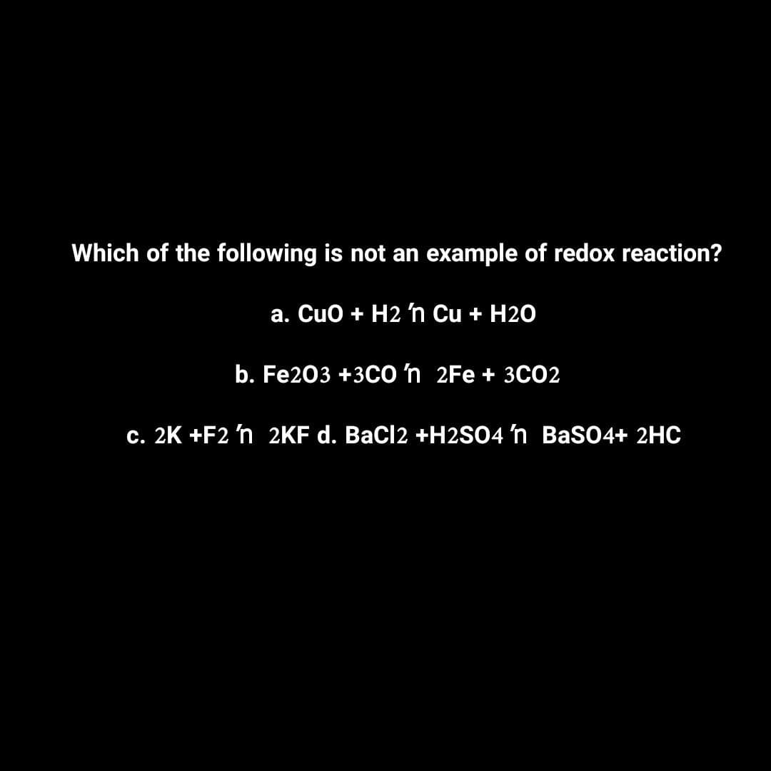 Which of the following is not an example of redox reaction?
a. CuO + H2 'n Cu + H20
b. Fe2O3 +3CO 'n 2Fe + 3CO2
c. 2K +F2 'n 2KF d. BaCl2 +H2SO4 'n BaSO4+ 2HC