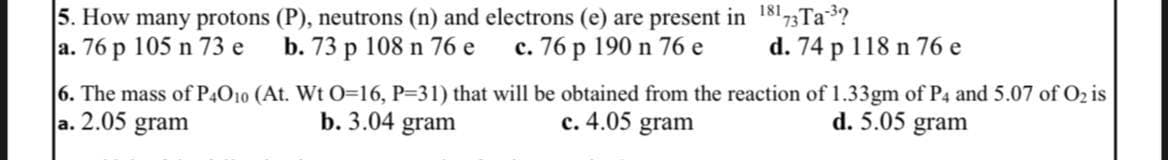 5. How many protons (P), neutrons (n) and electrons (e) are present in 18173Ta-³?
a. 76 p 105 n 73 e
b. 73 p 108 n 76 e
c. 76 p 190 n 76 e
d. 74 p 118 n 76 e
6. The mass of P4O10 (At. Wt O=16, P=31) that will be obtained from the reaction of 1.33gm of P4 and 5.07 of O₂ is
a. 2.05 gram
c. 4.05 gram
d. 5.05 gram
b. 3.04 gram