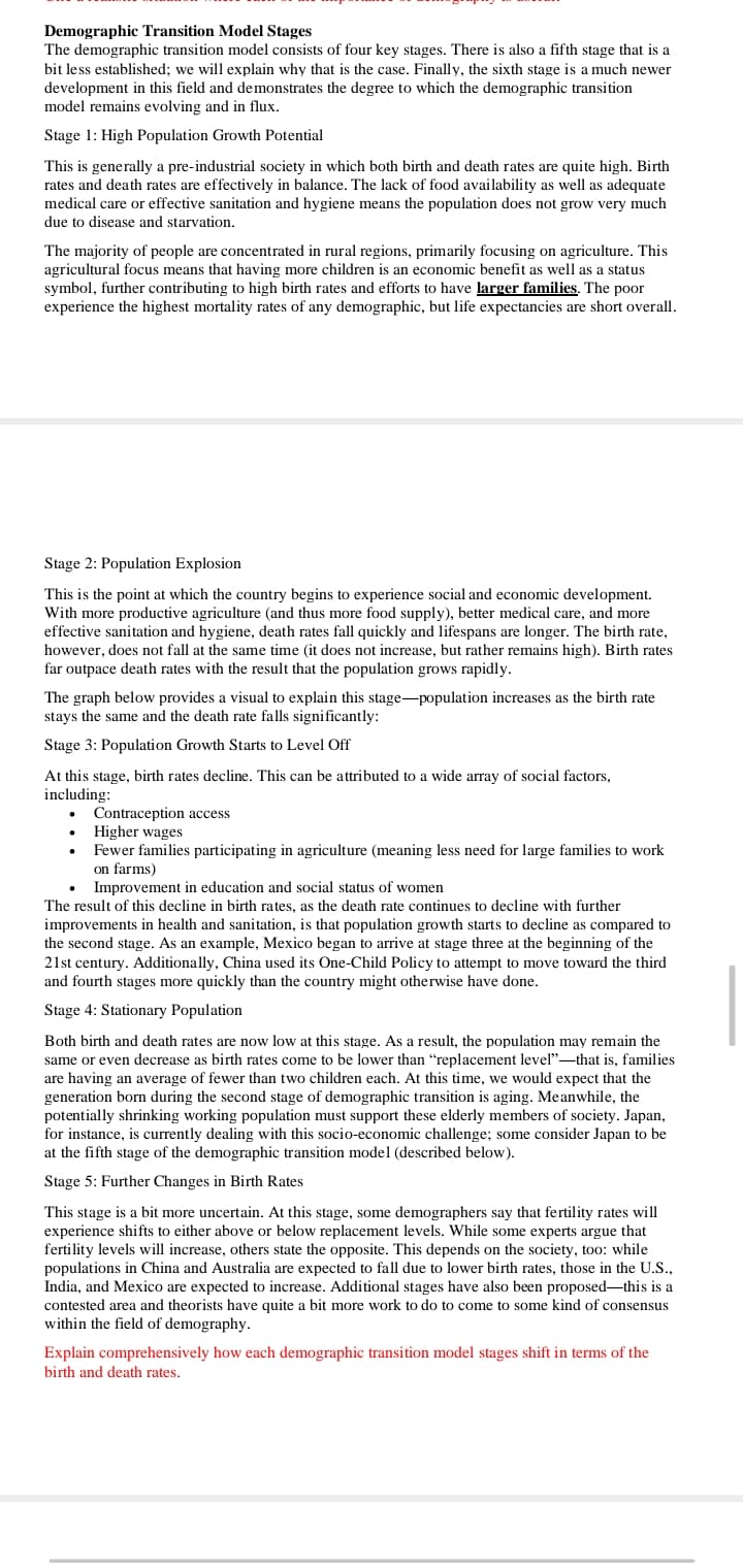 Demographic Transition Model Stages
The demographic transition model consists of four key stages. There is also a fifth stage that is a
bit less established; we will explain why that is the case. Finally, the sixth stage is a much newer
development in this field and demonstrates the degree to which the demographic transition
model remains evolving and in flux.
Stage 1: High Population Growth Potential
This is generally a pre-industrial society in which both birth and death rates are quite high. Birth
rates and death rates are effectively in balance. The lack of food availability as well as adequate
medical care or effective sanitation and hygiene means the population does not grow very much
due to disease and starvation.
The majority of people are concentrated in rural regions, primarily focusing on agriculture. This
agricultural focus means that having more children is an economic benefit as well as a status
symbol, further contributing to high birth rates and efforts to have larger families. The poor
experience the highest mortality rates of any demographic, but life expectancies are short overall.
Stage 2: Population Explosion
This is the point at which the country begins to experience social and economic development.
With more productive agriculture (and thus more food supply), better medical care, and more
effective sanitation and hygiene, death rates fall quickly and lifespans are longer. The birth rate,
however, does not fall at the same time (it does not increase, but rather remains high). Birth rates
far outpace death rates with the result that the population grows rapidly.
The graph below provides a visual to explain this stage-population increases as the birth rate
stays the same and the death rate falls significantly:
Stage 3: Population Growth Starts to Level Off
At this stage, birth rates decline. This can be attributed to a wide array of social factors,
including:
Contraception access
• Higher wages
Fewer families participating in agriculture (meaning less need for large families to work
on farms)
Improvement in education and social status of women
The result of this decline in birth rates, as the death rate continues to decline with further
improvements in health and sanitation, is that population growth starts to decline as compared to
the second stage. As an example, Mexico began to arrive at stage three at the beginning of the
21st century. Additionally, China used its One-Child Policy to attempt to move toward the third
and fourth stages more quickly than the country might otherwise have done.
Stage 4: Stationary Population
Both birth and death rates are now low at this stage. As a result, the population may remain the
same or even decrease as birth rates come to be lower than "replacement level"-that is, families
are having an average of fewer than two children each. At this time, we would expect that the
generation born during the second stage of demographic transition is aging. Meanwhile, the
potentially shrinking working population must support these elderly members of society. Japan,
for instance, is currently dealing with this socio-economic challenge; some consider Japan to be
at the fifth stage of the demographic transition model (described below).
Stage 5: Further Changes in Birth Rates
This stage is a bit more uncertain. At this stage, some demographers say that fertility rates will
experience shifts to either above or below replacement levels. While some experts argue that
fertility levels will increase, others state the opposite. This depends on the society, too: while
populations in China and Australia are expected to fall due to lower birth rates, those in the U.S.,
India, and Mexico are expected to increase. Additional stages have also been proposed-this is a
contested area and theorists have quite a bit more work to do to come to some kind of consensus
within the field of demography.
Explain comprehensively how each demographic transition model stages shift in terms of the
birth and death rates.
