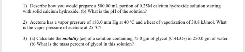 1) Describe how you would prepare a 500.00 mL portion of 0.25M calcium hydroxide solution starting
with solid calcium hydroxide. (b) What is the pH of the solution?
2) Acetone has a vapor pressure of 183.0 mm Hg at 40 °C and a heat of vaporization of 30.8 kJ/mol. What
is the vapor pressure of acetone at 25 °C?
3) (a) Calculate the molality (m) of a solution containing 75.0 gm of glycol (C2H&O2) in 250.0 gm of water.
(b) What is the mass percent of glycol in this solution?
