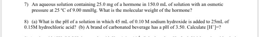 7) An aqueous solution containing 25.0 mg of a hormone in 150.0 mL of solution with an osmotic
pressure at 25 °C of 9.00 mmHg. What is the molecular weight of the hormone?
8) (a) What is the pH of a solution in which 45 mL of 0.10 M sodium hydroxide is added to 25mL of
0.15M hydrochloric acid? (b) A brand of carbonated beverage has a pH of 3.50. Calculate [H*]=?
