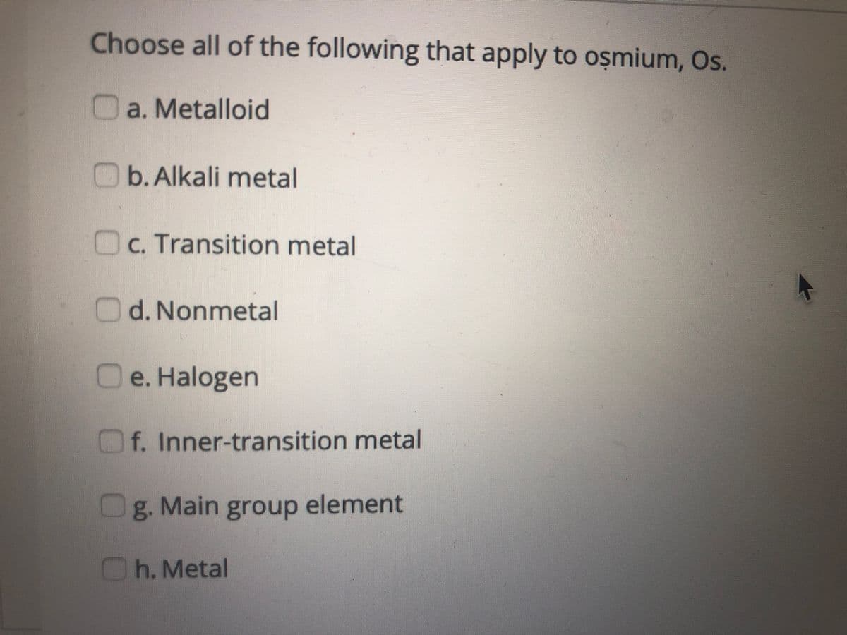 Choose all of the following that apply to oșmium, Os.
O a. Metalloid
O b.Alkali metal
Oc. Transition metal
d. Nonmetal
e. Halogen
Of. Inner-transition metal
g. Main group element
Oh. Metal
