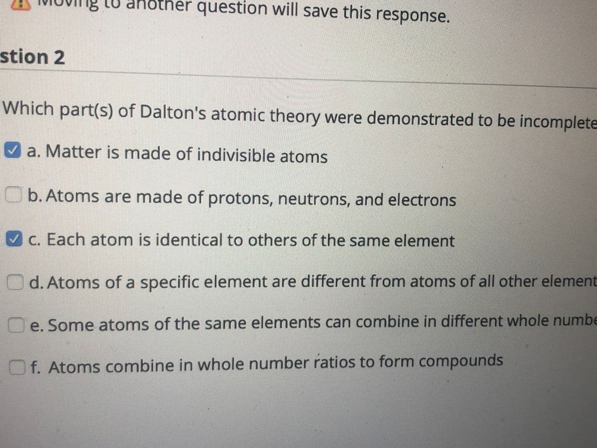 ng tu another question will save this response.
stion 2
Which part(s) of Dalton's atomic theory were demonstrated to be incomplete
a. Matter is made of indivisible atoms
O b. Atoms are made of protons, neutrons, and electrons
C. Each atom is identical to others of the same element
d. Atoms of a specific element are different from atoms of all other element
e. Some atoms of the same elements can combine in different whole numbe
Of. Atoms combine in whole number ratios to form compounds
