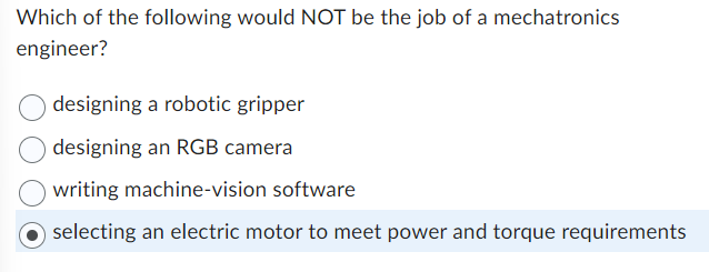 Which of the following would NOT be the job of a mechatronics
engineer?
designing a robotic gripper
designing an RGB camera
writing machine-vision software
selecting an electric motor to meet power and torque requirements