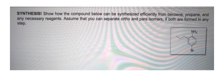 SYNTHESISI Show how the compound below can be synthesized efficiently from benzene, propane, and
any necessary reagents. Assume that you can separate ortho and para isomers, if both are formed in any
step.
NH,
