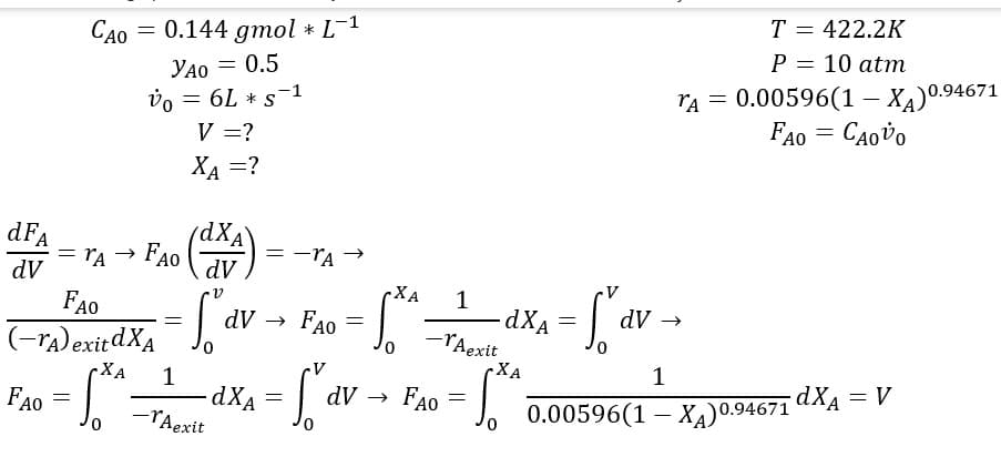 dFA
dV
CAO = 0.144 gmol * L-¹
YAO = 0.5
УАО
Vo = 6L * S-1
V = ?
XA =?
FAO
= TA
(dXA)
= fav
1
-dXA
-rAexit
FAO
FAO
(-A) exitdXA
XA
= S²²
= -TA
dV → FAO
=
=f₁dv.
dV
.XA
1
-TAexit
0
FA0o = √²
dXA
XA
TA =
- fº av →
=
T = 422.2K
P = 10 atm
0.00596(1-XA) 0.94671
FAO = : CAovo
1
0.00596(1 – Xa)0.94671
dXA = V