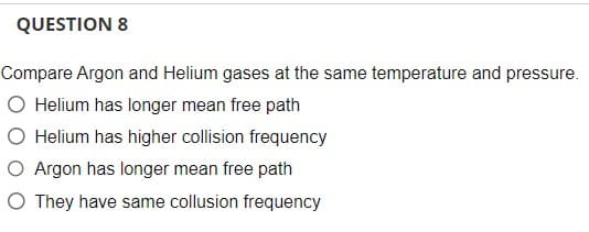 QUESTION 8
Compare Argon and Helium gases at the same temperature and pressure.
O Helium has longer mean free path
O Helium has higher collision frequency
O Argon has longer mean free path
O They have same collusion frequency