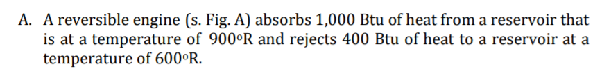 A. A reversible engine (s. Fig. A) absorbs 1,000 Btu of heat from a reservoir that
is at a temperature of 900°R and rejects 400 Btu of heat to a reservoir at a
temperature of 600°R.
