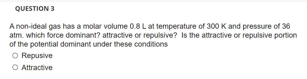 QUESTION 3
A non-ideal gas has a molar volume 0.8 L at temperature of 300 K and pressure of 36
atm. which force dominant? attractive or repulsive? Is the attractive or repulsive portion
of the potential dominant under these conditions
O Repusive
O Attractive