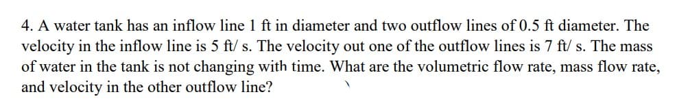 4. A water tank has an inflow line 1 ft in diameter and two outflow lines of 0.5 ft diameter. The
velocity in the inflow line is 5 ft/s. The velocity out one of the outflow lines is 7 ft/s. The mass
of water in the tank is not changing with time. What are the volumetric flow rate, mass flow rate,
and velocity in the other outflow line?